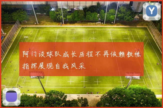阿门谈球队成长历程不再依赖教练指挥展现自我风采