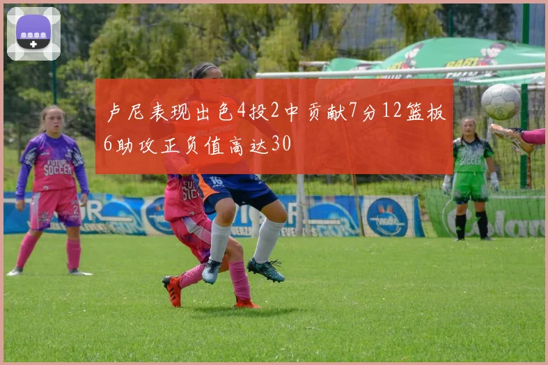 卢尼表现出色4投2中贡献7分12篮板6助攻正负值高达30