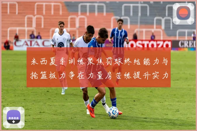 米西夏季训练聚焦罚球终结能力与抢篮板力争在力量房苦练提升实力