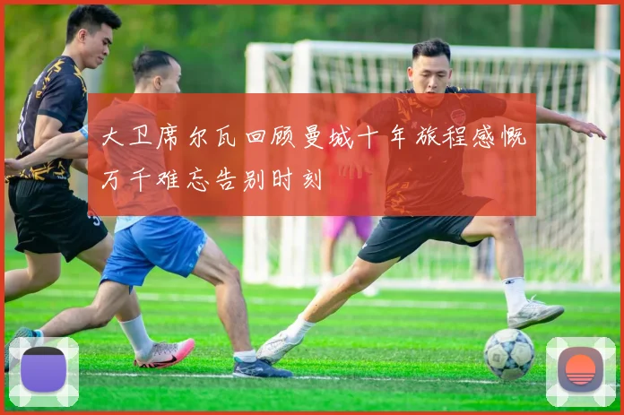 大卫席尔瓦回顾曼城十年旅程感慨万千难忘告别时刻