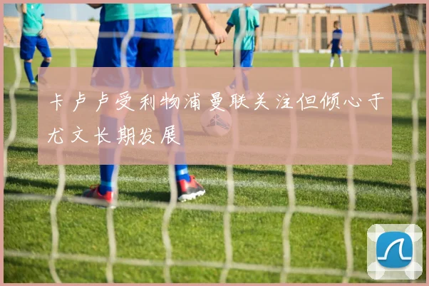 卡卢卢受利物浦曼联关注但倾心于尤文长期发展