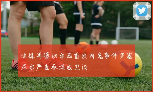 法媒再曝切尔西首发内鬼事件罗塞尼尔严查承诺成空谈