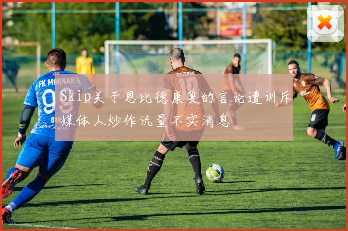 Skip关于恩比德康复的言论遭训斥媒体人炒作流量不实消息