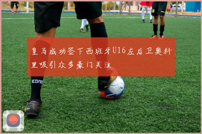 皇马成功签下西班牙U16左后卫奥科里吸引众多豪门关注