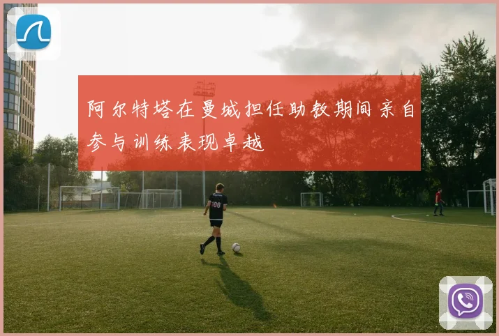 阿尔特塔在曼城担任助教期间亲自参与训练表现卓越