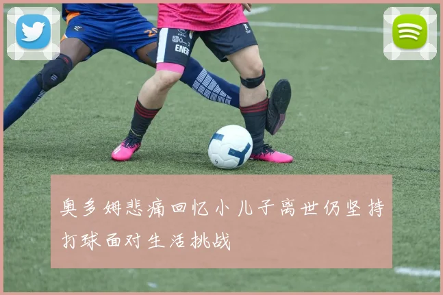 奥多姆悲痛回忆小儿子离世仍坚持打球面对生活挑战