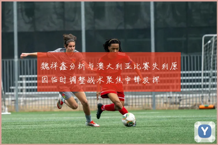 魏祥鑫分析与澳大利亚比赛失利原因临时调整战术聚焦中锋发挥