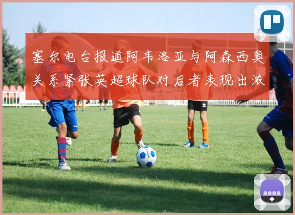 塞尔电台报道阿韦洛亚与阿森西奥关系紧张英超球队对后者表现出浓厚兴趣